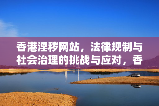 香港淫秽网站,法律规制与社会治理的挑战与应对,香港淫秽网站的法律规制与社会治理挑战与应对 香港淫秽网站,法律规制与社会治理的挑战与应对,香港淫秽网站的法律规制与社会治理挑战与应对