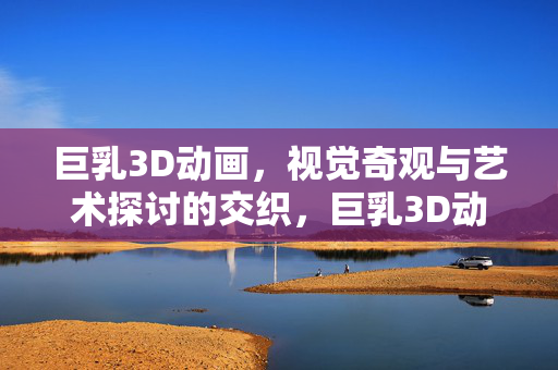 巨乳3D动画,视觉奇观与艺术探讨的交织,巨乳3D动画,视觉奇观与艺术探讨的交织 巨乳3D动画,视觉奇观与艺术探讨的交织,巨乳3D动画,视觉奇观与艺术探讨的交织
