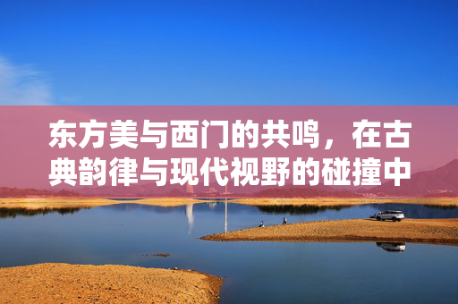 东方美与西门的共鸣，在古典韵律与现代视野的碰撞中，看见美的多元表达，东方美与西门的共鸣，古典韵律与现代视野的碰撞，看见美的多元表达