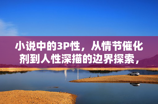 小说中的3P性,从情节催化剂到人性深描的边界探索,小说中的3P性,从情节催化剂到人性深描的边界探索 小说中的3P性,从情节催化剂到人性深描的边界探索,小说中的3P性,从情节催化剂到人性深描的边界探索