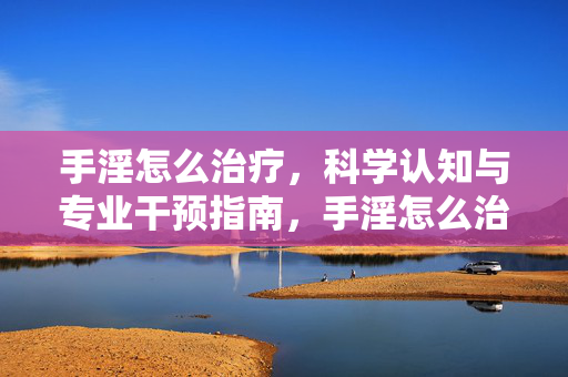 手淫怎么治疗,科学认知与专业干预指南,手淫怎么治疗,科学认知与专业干预指南 手淫怎么治疗,科学认知与专业干预指南,手淫怎么治疗,科学认知与专业干预指南