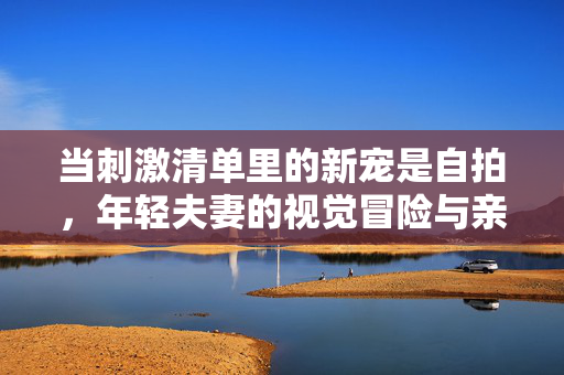 当刺激清单里的新宠是自拍,年轻夫妻的视觉冒险与亲密再定义,当刺激清单里的新宠是自拍,年轻夫妻的视觉冒险与亲密再定义 当刺激清单里的新宠是自拍,年轻夫妻的视觉冒险与亲密再定义,当刺激清单里的新宠是自拍,年轻夫妻的视觉冒险与亲密再定义