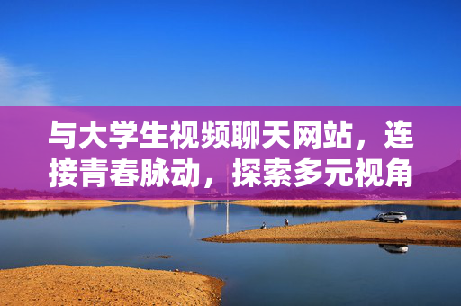 与大学生视频聊天网站,连接青春脉动,探索多元视角的交流新体验,大学生视频聊天网站,连接青春脉动,探索多元视角的交流新体验 与大学生视频聊天网站,连接青春脉动,探索多元视角的交流新体验,大学生视频聊天网站,连接青春脉动,探索多元视角的交流新体验