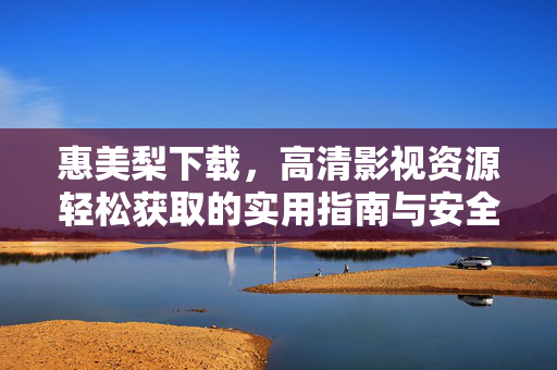 惠美梨下载,高清影视资源轻松获取的实用指南与安全提醒,惠美梨下载,高清影视资源获取指南与安全提醒 惠美梨下载,高清影视资源轻松获取的实用指南与安全提醒,惠美梨下载,高清影视资源获取指南与安全提醒