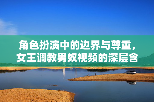角色扮演中的边界与尊重,女王调教男奴视频的深层含义与互动原则 角色扮演中的边界与尊重,女王调教男奴视频的深层含义与互动原则