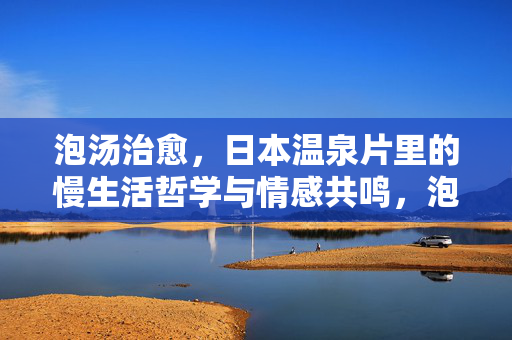 泡汤治愈,日本温泉片里的慢生活哲学与情感共鸣,泡汤治愈,日本温泉片里的慢生活哲学与情感共鸣 泡汤治愈,日本温泉片里的慢生活哲学与情感共鸣,泡汤治愈,日本温泉片里的慢生活哲学与情感共鸣