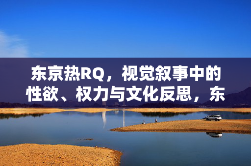 东京热RQ,视觉叙事中的性欲、权力与文化反思,东京热RQ,视觉叙事中的性欲、权力与文化反思 东京热RQ,视觉叙事中的性欲、权力与文化反思,东京热RQ,视觉叙事中的性欲、权力与文化反思