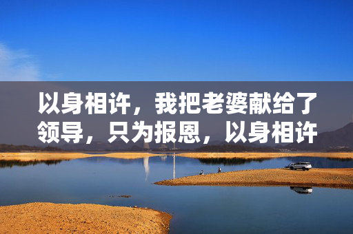 以身相许,我把老婆献给了领导,只为报恩,以身相许,我把老婆献给了领导,只为报恩 以身相许,我把老婆献给了领导,只为报恩,以身相许,我把老婆献给了领导,只为报恩