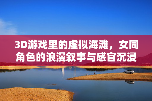 3D游戏里的虚拟海滩,女同角色的浪漫叙事与感官沉浸,3D游戏中的虚拟海滩,女同角色的浪漫叙事与感官沉浸 3D游戏里的虚拟海滩,女同角色的浪漫叙事与感官沉浸,3D游戏中的虚拟海滩,女同角色的浪漫叙事与感官沉浸