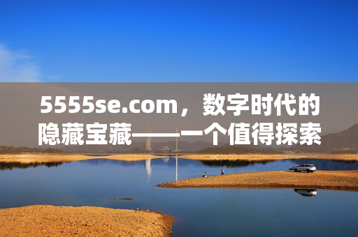 5555se.com,数字时代的隐藏宝藏——一个值得探索的综合性资源网站,5555se.com,数字时代的隐藏宝藏——一个值得探索的综合性资源网站 5555se.com,数字时代的隐藏宝藏——一个值得探索的综合性资源网站,5555se.com,数字时代的隐藏宝藏——一个值得探索的综合性资源网站