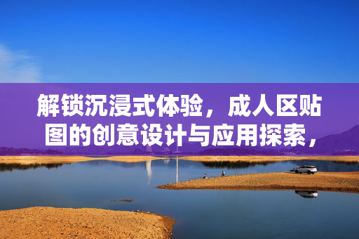 解锁沉浸式体验,成人区贴图的创意设计与应用探索,解锁沉浸式体验,成人区贴图的创意设计与应用探索 解锁沉浸式体验,成人区贴图的创意设计与应用探索,解锁沉浸式体验,成人区贴图的创意设计与应用探索