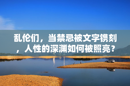 乱伦们,当禁忌被文字镌刻,人性的深渊如何被照亮?乱伦们,当禁忌被文字镌刻,人性的深渊如何被照亮? 乱伦们,当禁忌被文字镌刻,人性的深渊如何被照亮?乱伦们,当禁忌被文字镌刻,人性的深渊如何被照亮?