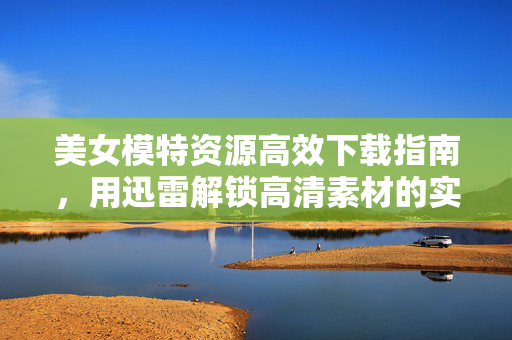 美女模特资源高效下载指南,用迅雷解锁高清素材的实用技巧,美女模特资源高效下载指南,用迅雷解锁高清素材的实用技巧 美女模特资源高效下载指南,用迅雷解锁高清素材的实用技巧,美女模特资源高效下载指南,用迅雷解锁高清素材的实用技巧