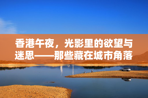 香港午夜,光影里的欲望与迷思——那些藏在城市角落的成人电影记忆,香港午夜,光影里的欲望与迷思——那些藏在城市角落的成人电影记忆 香港午夜,光影里的欲望与迷思——那些藏在城市角落的成人电影记忆,香港午夜,光影里的欲望与迷思——那些藏在城市角落的成人电影记忆