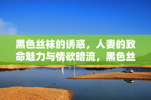 黑色丝袜的诱惑,人妻的致命魅力与情欲暗流,黑色丝袜的诱惑,人妻的致命魅力与情欲暗流 黑色丝袜的诱惑,人妻的致命魅力与情欲暗流,黑色丝袜的诱惑,人妻的致命魅力与情欲暗流