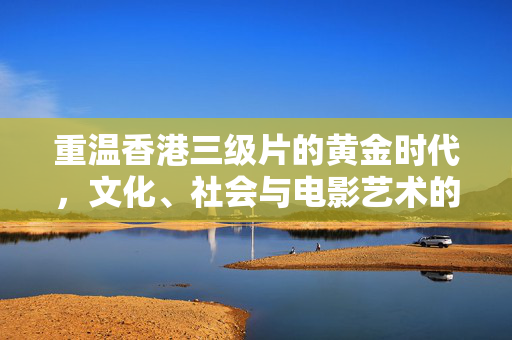重温香港三级片的黄金时代,文化、社会与电影艺术的交融,重温香港三级片黄金时代,文化、社会与电影艺术的交融 重温香港三级片的黄金时代,文化、社会与电影艺术的交融,重温香港三级片黄金时代,文化、社会与电影艺术的交融