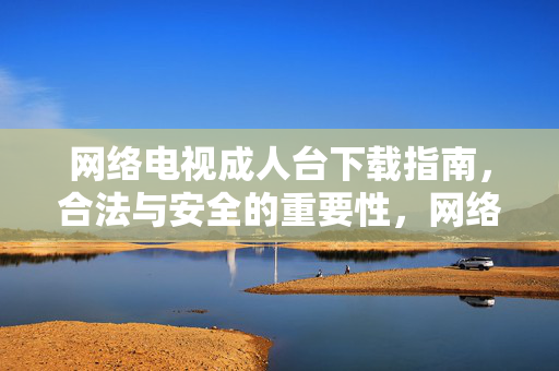 网络电视成人台下载指南,合法与安全的重要性,网络电视成人台下载指南,合法性与安全性的重要考量 网络电视成人台下载指南,合法与安全的重要性,网络电视成人台下载指南,合法性与安全性的重要考量