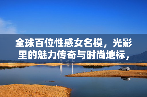 全球百位性感女名模,光影里的魅力传奇与时尚地标,全球百位性感女名模,光影里的魅力传奇与时尚地标 全球百位性感女名模,光影里的魅力传奇与时尚地标,全球百位性感女名模,光影里的魅力传奇与时尚地标