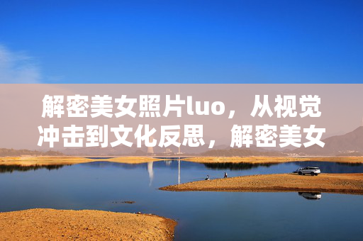 解密美女照片luo，从视觉冲击到文化反思，解密美女照片露，从视觉冲击到文化反思的深度解读