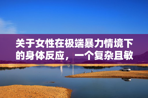 关于女性在极端暴力情境下的身体反应，一个复杂且敏感的议题探讨——聚焦轮奸中的生理与心理体验分析，女性在极端暴力情境下的身体反应，聚焦轮奸的生理与心理体验分析——一个复杂且敏感的议题探讨