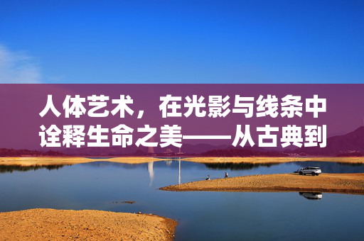 人体艺术，在光影与线条中诠释生命之美——从古典到现代的视觉对话，人体艺术，在光影与线条中诠释生命之美——从古典到现代的视觉对话