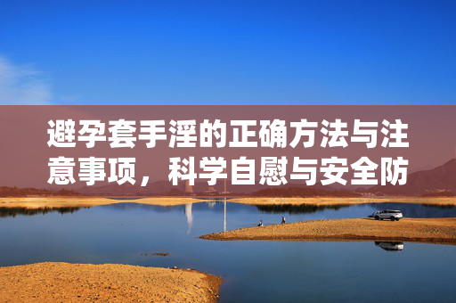 避孕套手淫的正确方法与注意事项,科学自慰与安全防护指南,避孕套手淫的正确方法与注意事项,科学自慰的安全防护指南 避孕套手淫的正确方法与注意事项,科学自慰与安全防护指南,避孕套手淫的正确方法与注意事项,科学自慰的安全防护指南
