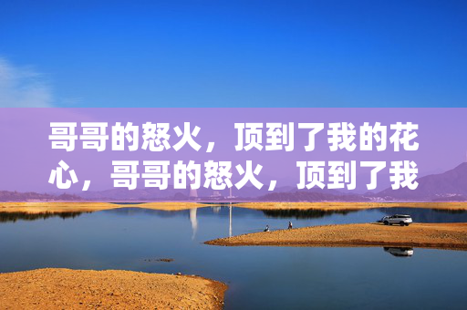 哥哥的怒火,顶到了我的花心,哥哥的怒火,顶到了我的花心 哥哥的怒火,顶到了我的花心,哥哥的怒火,顶到了我的花心