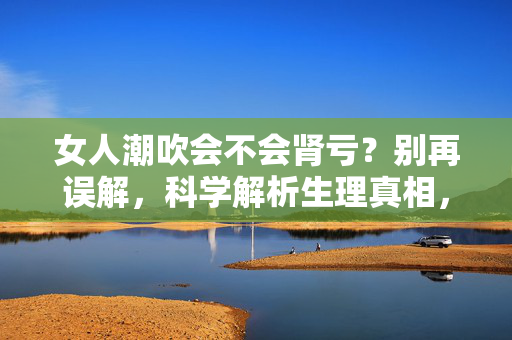 女人潮吹会不会肾亏?别再误解,科学解析生理真相,女人潮吹会不会肾亏?科学解析生理真相,别再误解 女人潮吹会不会肾亏?别再误解,科学解析生理真相,女人潮吹会不会肾亏?科学解析生理真相,别再误解