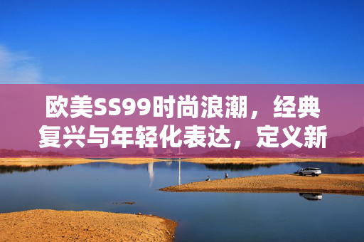 欧美SS99时尚浪潮,经典复兴与年轻化表达,定义新季节潮流风向,欧美SS99时尚浪潮,经典复兴与年轻化表达,定义新季节潮流风向 欧美SS99时尚浪潮,经典复兴与年轻化表达,定义新季节潮流风向,欧美SS99时尚浪潮,经典复兴与年轻化表达,定义新季节潮流风向