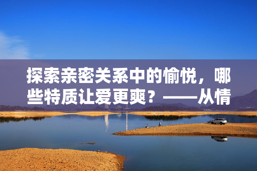 探索亲密关系中的愉悦，哪些特质让爱更爽？——从情感连接到共同体验的深度解析，探索亲密关系中的愉悦，哪些特质让爱更爽？——从情感连接到共同体验的深度解析
