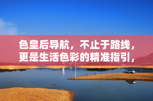 色皇后导航,不止于路线,更是生活色彩的精准指引,色皇后导航,不止于路线,更是生活色彩的精准指引 色皇后导航,不止于路线,更是生活色彩的精准指引,色皇后导航,不止于路线,更是生活色彩的精准指引