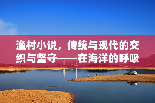 渔村小说,传统与现代的交织与坚守——在海洋的呼吸里书写人间烟火,渔村小说,传统与现代的交织与坚守——在海洋的呼吸里书写人间烟火 渔村小说,传统与现代的交织与坚守——在海洋的呼吸里书写人间烟火,渔村小说,传统与现代的交织与坚守——在海洋的呼吸里书写人间烟火
