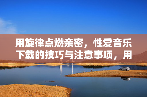 用旋律点燃亲密,性爱音乐下载的技巧与注意事项,用旋律点燃亲密,性爱音乐下载的技巧与注意事项 用旋律点燃亲密,性爱音乐下载的技巧与注意事项,用旋律点燃亲密,性爱音乐下载的技巧与注意事项