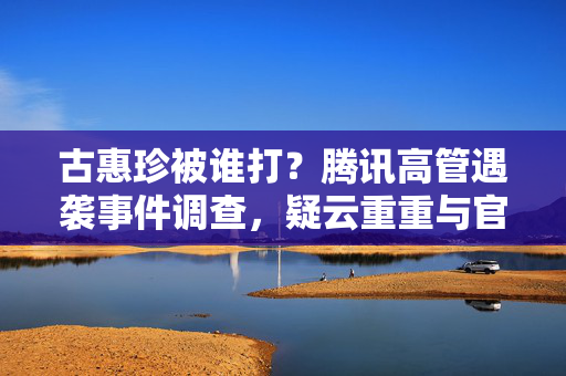 古惠珍被谁打?腾讯高管遇袭事件调查,疑云重重与官方回应,腾讯高管古惠珍遇袭调查,疑云重重官方回应 古惠珍被谁打?腾讯高管遇袭事件调查,疑云重重与官方回应,腾讯高管古惠珍遇袭调查,疑云重重官方回应