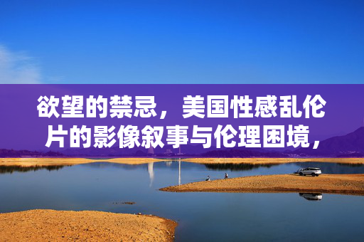 欲望的禁忌,美国性感乱伦片的影像叙事与伦理困境,欲望的禁忌,美国性感乱伦片的影像叙事与伦理困境 欲望的禁忌,美国性感乱伦片的影像叙事与伦理困境,欲望的禁忌,美国性感乱伦片的影像叙事与伦理困境