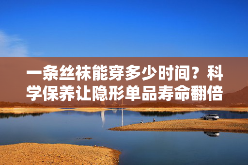 一条丝袜能穿多少时间？科学保养让隐形单品寿命翻倍，丝袜寿命探秘，科学保养让隐形单品穿得更久
