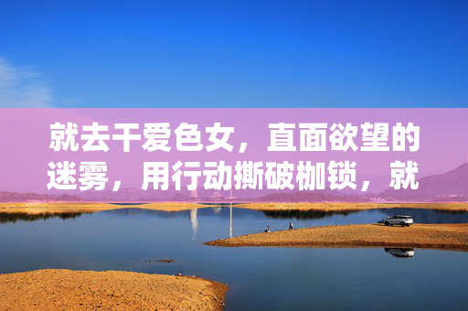 就去干爱色女,直面欲望的迷雾,用行动撕破枷锁,就去干爱色女,直面欲望迷雾,以行动撕破枷锁 就去干爱色女,直面欲望的迷雾,用行动撕破枷锁,就去干爱色女,直面欲望迷雾,以行动撕破枷锁