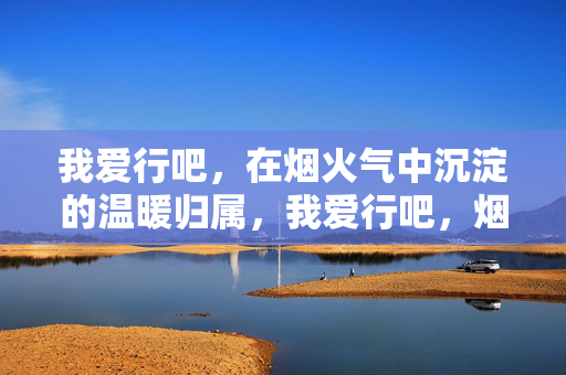 我爱行吧,在烟火气中沉淀的温暖归属,我爱行吧,烟火气里的温暖归属 我爱行吧,在烟火气中沉淀的温暖归属,我爱行吧,烟火气里的温暖归属