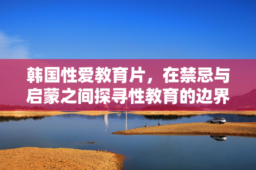 韩国性爱教育片,在禁忌与启蒙之间探寻性教育的边界,韩国性爱教育片,在禁忌与启蒙之间探寻性教育的边界 韩国性爱教育片,在禁忌与启蒙之间探寻性教育的边界,韩国性爱教育片,在禁忌与启蒙之间探寻性教育的边界