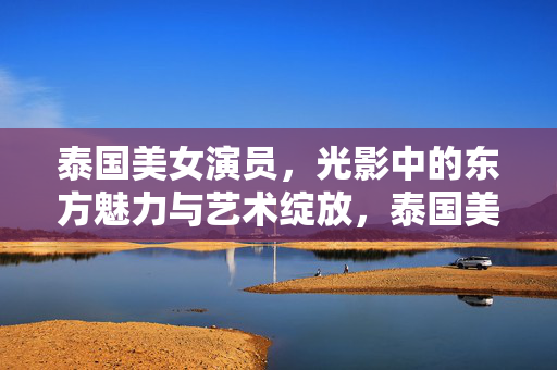泰国美女演员,光影中的东方魅力与艺术绽放,泰国美女演员,光影中的东方魅力与艺术绽放 泰国美女演员,光影中的东方魅力与艺术绽放,泰国美女演员,光影中的东方魅力与艺术绽放