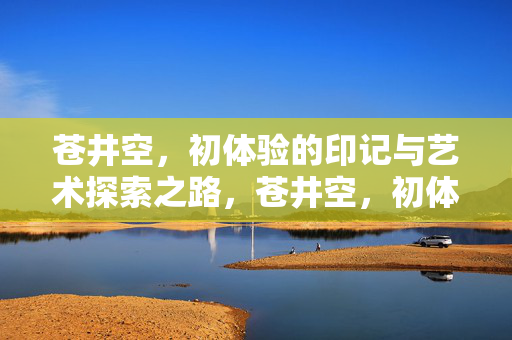 苍井空,初体验的印记与艺术探索之路,苍井空,初体验的印记与艺术探索之路 苍井空,初体验的印记与艺术探索之路,苍井空,初体验的印记与艺术探索之路