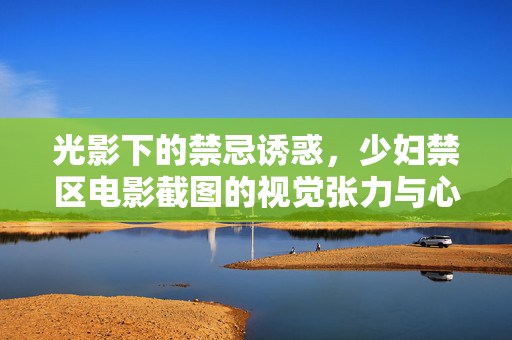 光影下的禁忌诱惑，少妇禁区电影截图的视觉张力与心理探索，光影下的禁忌诱惑，少妇禁区电影截图的视觉张力与心理探索