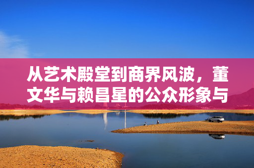 从艺术殿堂到商界风波,董文华与赖昌星的公众形象与社会影响对照,从艺术殿堂到商界风波,董文华与赖昌星的公众形象与社会影响对照 从艺术殿堂到商界风波,董文华与赖昌星的公众形象与社会影响对照,从艺术殿堂到商界风波,董文华与赖昌星的公众形象与社会影响对照