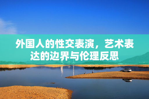 外国人的性交表演,艺术表达的边界与伦理反思 外国人的性交表演,艺术表达的边界与伦理反思