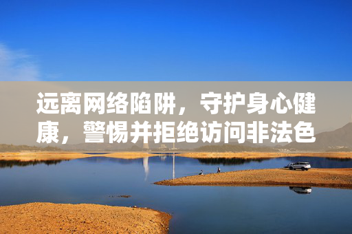 远离网络陷阱，守护身心健康，警惕并拒绝访问非法色情网站，远离网络陷阱与非法色情，守护身心健康