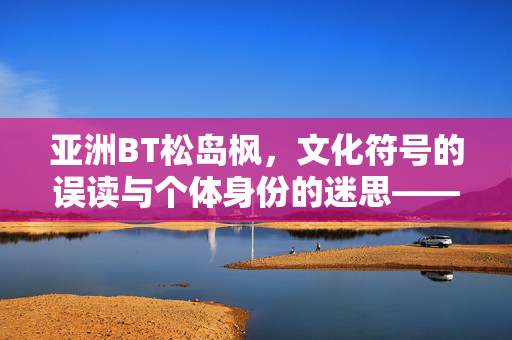 亚洲BT松岛枫,文化符号的误读与个体身份的迷思——从亚洲BT标签到真实形象的剥离,亚洲BT松岛枫,文化符号的误读与个体身份的迷思——从亚洲BT标签到真实形象的剥离 亚洲BT松岛枫,文化符号的误读与个体身份的迷思——从亚洲BT标签到真实形象的剥离,亚洲BT松岛枫,文化符号的误读与个体身份的迷思——从亚洲BT标签到真实形象的剥离
