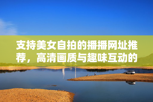 支持美女自拍的播播网址推荐，高清画质与趣味互动的全新体验指南，支持美女自拍的播播网址推荐，高清画质与趣味互动的全新体验指南