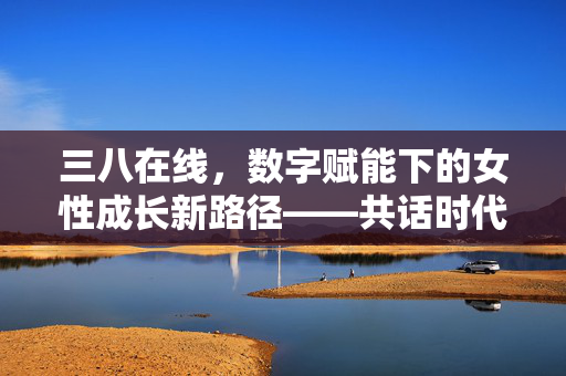 三八在线,数字赋能下的女性成长新路径——共话时代发展,绽放巾帼风采,三八在线,数字赋能下的女性成长新路径——共话时代发展,绽放巾帼风采 三八在线,数字赋能下的女性成长新路径——共话时代发展,绽放巾帼风采,三八在线,数字赋能下的女性成长新路径——共话时代发展,绽放巾帼风采