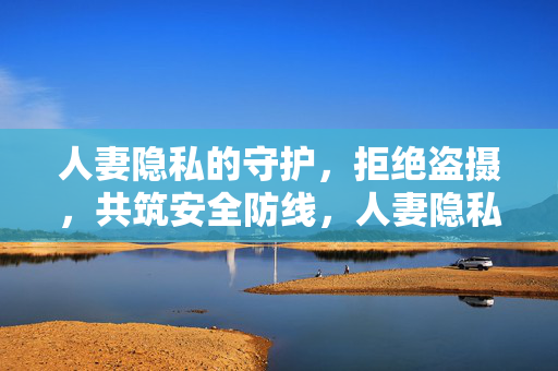 人妻隐私的守护,拒绝盗摄,共筑安全防线,人妻隐私的守护,拒绝盗摄,共筑安全防线 人妻隐私的守护,拒绝盗摄,共筑安全防线,人妻隐私的守护,拒绝盗摄,共筑安全防线