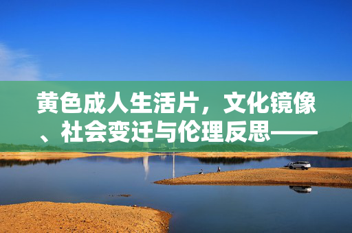 黄色成人生活片,文化镜像、社会变迁与伦理反思——从边缘产物到公共话语的复杂谱系,黄色成人生活片,文化镜像、社会变迁与伦理反思——从边缘产物到公共话语的复杂谱系 黄色成人生活片,文化镜像、社会变迁与伦理反思——从边缘产物到公共话语的复杂谱系,黄色成人生活片,文化镜像、社会变迁与伦理反思——从边缘产物到公共话语的复杂谱系